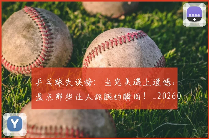 乒乓球失误榜：当完美遇上遗憾，盘点那些让人扼腕的瞬间！_20260703205858_20260716191723