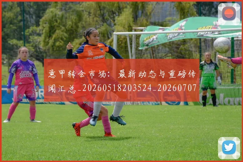 意甲转会市场：最新动态与重磅传闻汇总_20260518203524_20260707013027_20260723180947