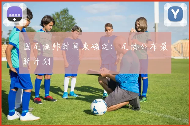 国足换帅时间表确定:足协公布最新计划