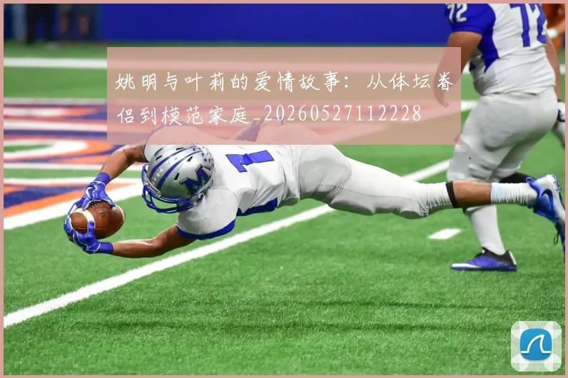 姚明与叶莉的爱情故事:从体坛眷侣到模范家庭_20260527112228