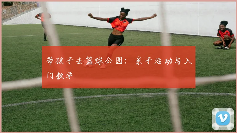 带孩子去篮球公园:亲子活动与入门教学
