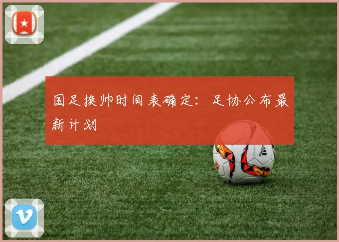 国足换帅时间表确定：足协公布最新计划