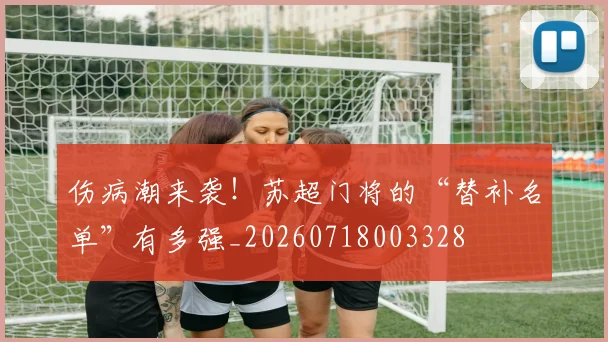 伤病潮来袭！苏超门将的“替补名单”有多强_20260718003328