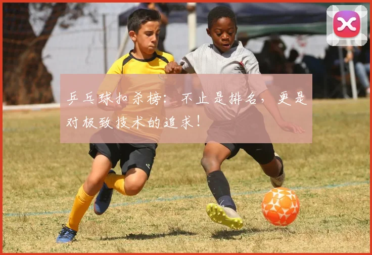 乒乓球扣杀榜：不止是排名，更是对极致技术的追求！