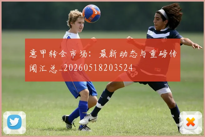 意甲转会市场：最新动态与重磅传闻汇总_20260518203524
