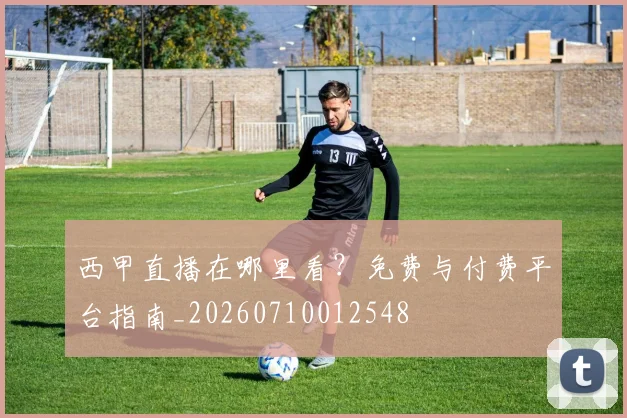 西甲直播在哪里看？免费与付费平台指南_20260710012548
