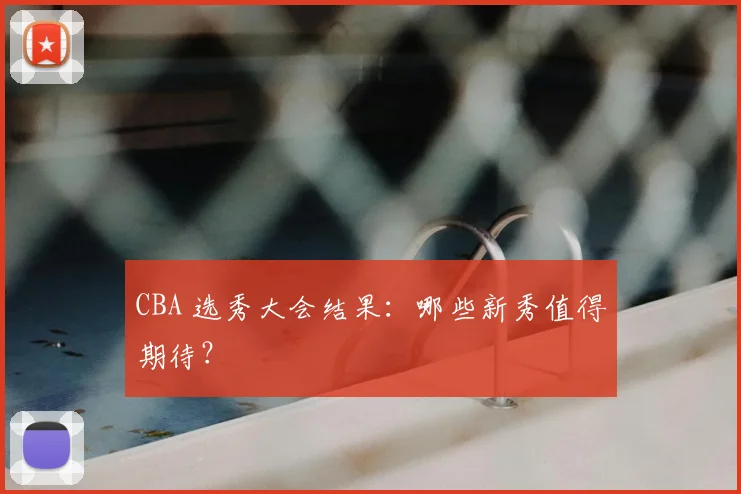 CBA 选秀大会结果:哪些新秀值得期待?