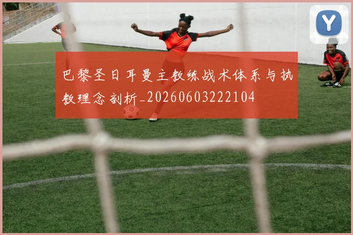 巴黎圣日耳曼主教练战术体系与执教理念剖析_20260603222104