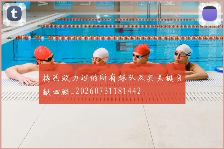梅西效力过的所有球队及其关键贡献回顾_20260731181442
