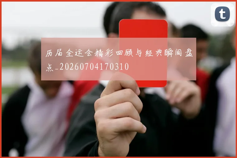 历届全运会精彩回顾与经典瞬间盘点_20260704170310