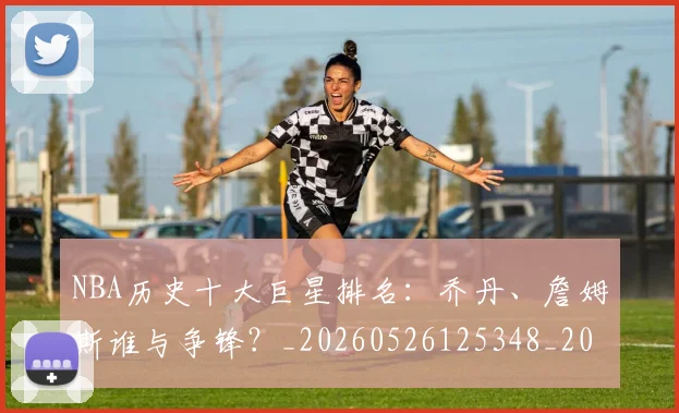 NBA历史十大巨星排名：乔丹、詹姆斯谁与争锋？_20260526125348_20260701215422_20260714205652