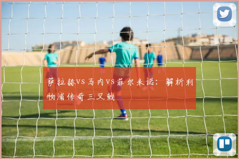 萨拉赫vs马内vs菲尔米诺：解析利物浦传奇三叉戟