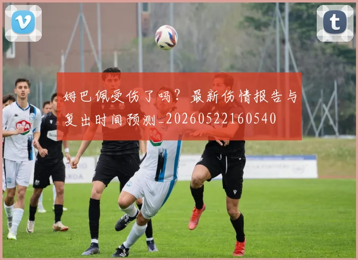 姆巴佩受伤了吗?最新伤情报告与复出时间预测_20260522160540