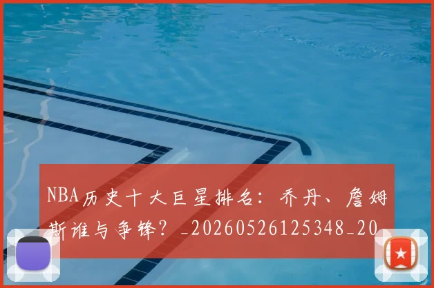NBA历史十大巨星排名:乔丹、詹姆斯谁与争锋?_20260526125348_20260701215422_20260714205652