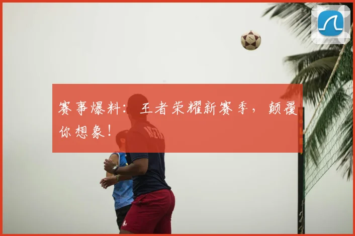 赛事爆料:王者荣耀新赛季,颠覆你想象!