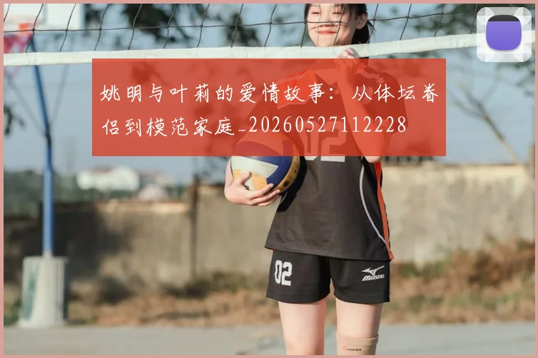 姚明与叶莉的爱情故事：从体坛眷侣到模范家庭_20260527112228