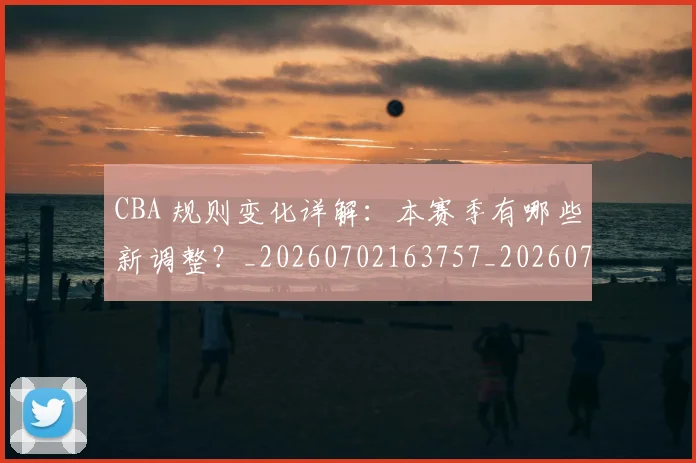 CBA 规则变化详解:本赛季有哪些新调整?_20260702163757_20260713214215