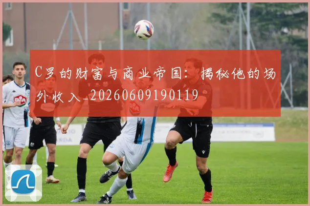 C罗的财富与商业帝国：揭秘他的场外收入_20260609190119