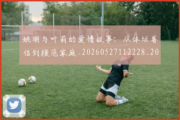 姚明与叶莉的爱情故事：从体坛眷侣到模范家庭_20260527112228_20260703232502_20260720191256