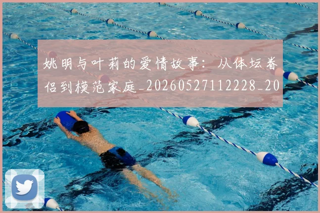 姚明与叶莉的爱情故事：从体坛眷侣到模范家庭_20260527112228_20260703232502_20260720191256